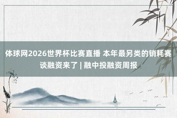 体球网2026世界杯比赛直播 本年最另类的销耗赛谈融资来了 | 融中投融资周报