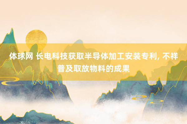体球网 长电科技获取半导体加工安装专利, 不祥普及取放物料的成果