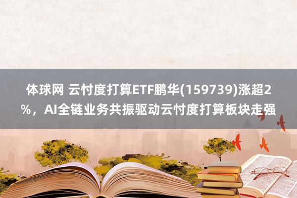 体球网 云忖度打算ETF鹏华(159739)涨超2%，AI全链业务共振驱动云忖度打算板块走强