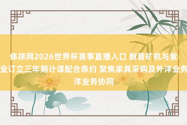 体球网2026世界杯赛事直播入口 耐普矿机与紫金矿业订立三年期计谋配合条约 聚焦家具采购及外洋业务协同