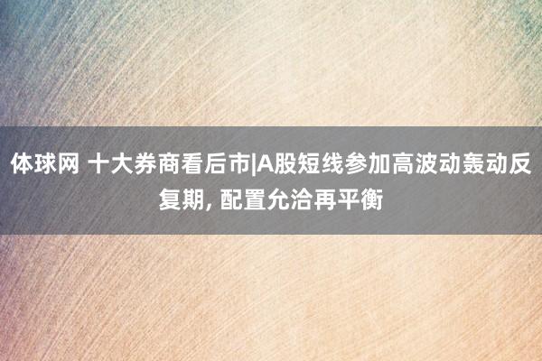 体球网 十大券商看后市|A股短线参加高波动轰动反复期, 配置允洽再平衡