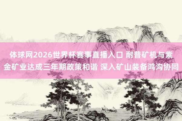 体球网2026世界杯赛事直播入口 耐普矿机与紫金矿业达成三年期政策和谐 深入矿山装备鸿沟协同