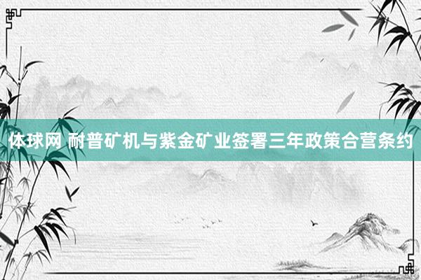 体球网 耐普矿机与紫金矿业签署三年政策合营条约