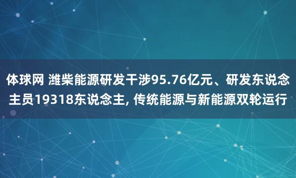体球网 潍柴能源研发干涉95.76亿元、研发东说念主员19318东说念主, 传统能源与新能源双轮运行