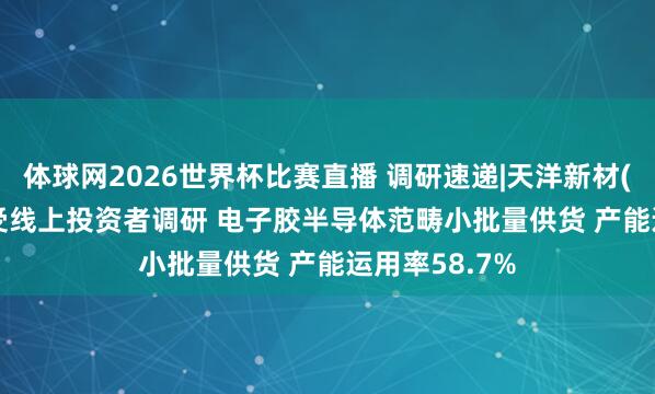 体球网2026世界杯比赛直播 调研速递|天洋新材(603330)禁受线上投资者调研 电子胶半导体范畴小批量供货 产能运用率58.7%