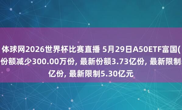 体球网2026世界杯比赛直播 5月29日A50ETF富国(159591)份额减少300.00万份, 最新份额3.73亿份, 最新限制5.30亿元