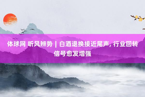 体球网 听风辨势∣白酒退换接近尾声, 行业回转信号愈发增强