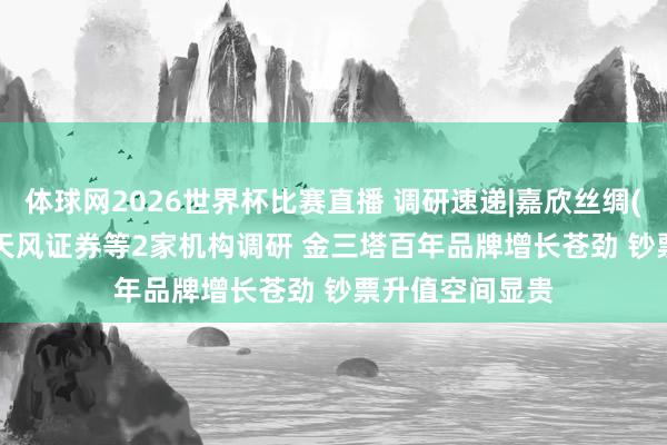 体球网2026世界杯比赛直播 调研速递|嘉欣丝绸(002404)领受天风证券等2家机构调研 金三塔百年品牌增长苍劲 钞票升值空间显贵