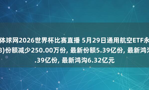 体球网2026世界杯比赛直播 5月29日通用航空ETF永赢(159378)份额减少250.00万份, 最新份额5.39亿份, 最新鸿沟6.32亿元