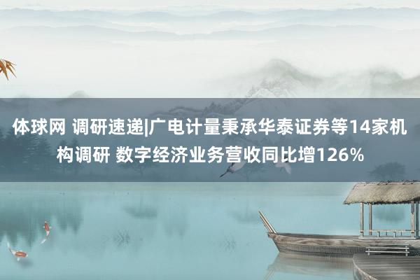体球网 调研速递|广电计量秉承华泰证券等14家机构调研 数字经济业务营收同比增126%