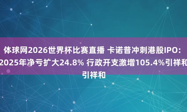 体球网2026世界杯比赛直播 卡诺普冲刺港股IPO: 2025年净亏扩大24.8% 行政开支激增105.4%引祥和