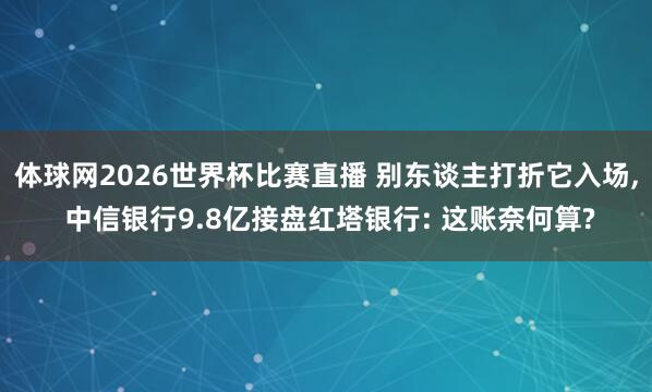 体球网2026世界杯比赛直播 别东谈主打折它入场, 中信银行9.8亿接盘红塔银行: 这账奈何算?