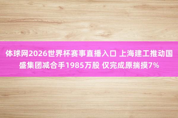 体球网2026世界杯赛事直播入口 上海建工推动国盛集团减合手1985万股 仅完成原揣摸7%