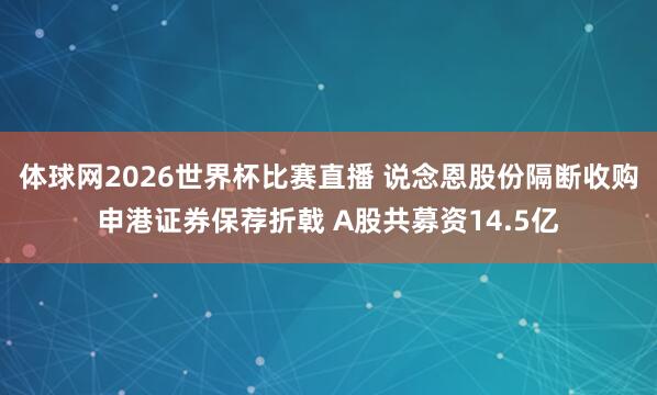 体球网2026世界杯比赛直播 说念恩股份隔断收购申港证券保荐折戟 A股共募资14.5亿