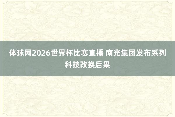 体球网2026世界杯比赛直播 南光集团发布系列科技改换后果