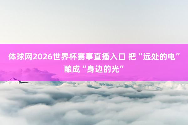 体球网2026世界杯赛事直播入口 把“远处的电”酿成“身边的光”