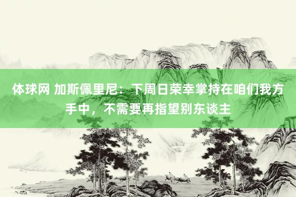 体球网 加斯佩里尼：下周日荣幸掌持在咱们我方手中，不需要再指望别东谈主