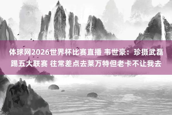 体球网2026世界杯比赛直播 韦世豪：珍摄武磊踢五大联赛 往常差点去莱万特但老卡不让我去