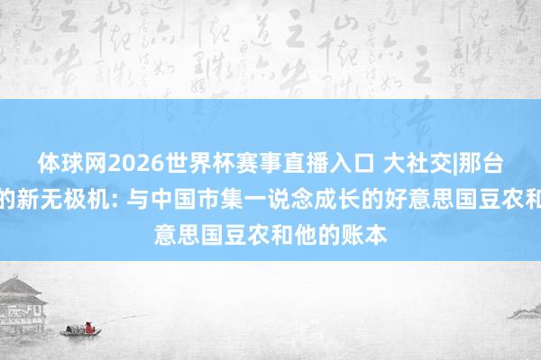 体球网2026世界杯赛事直播入口 大社交|那台未能购入的新无极机: 与中国市集一说念成长的好意思国豆农和他的账本