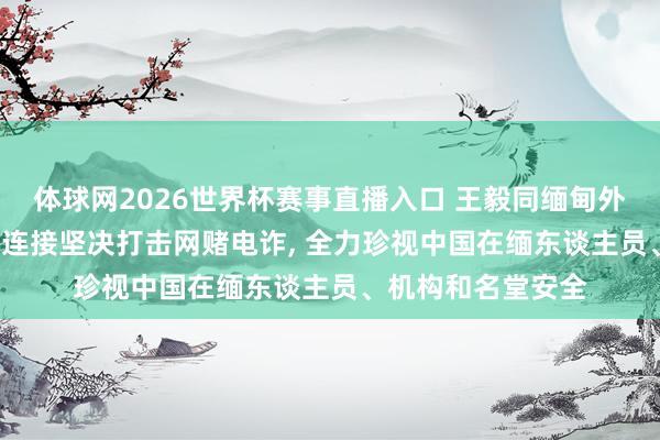体球网2026世界杯赛事直播入口 王毅同缅甸外长会谈， 缅方称将连接坚决打击网赌电诈， 全力珍视中国在缅东谈主员、机构和名堂安全
