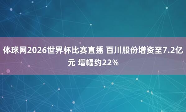 体球网2026世界杯比赛直播 百川股份增资至7.2亿元 增幅约22%