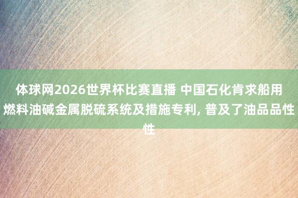 体球网2026世界杯比赛直播 中国石化肯求船用燃料油碱金属脱硫系统及措施专利， 普及了油品品性