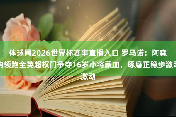体球网2026世界杯赛事直播入口 罗马诺：阿森纳领跑全英超权门争夺16岁小将蒙加，琢磨正稳步激动