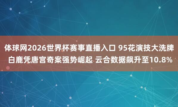 体球网2026世界杯赛事直播入口 95花演技大洗牌 白鹿凭唐宫奇案强势崛起 云合数据飙升至10.8%