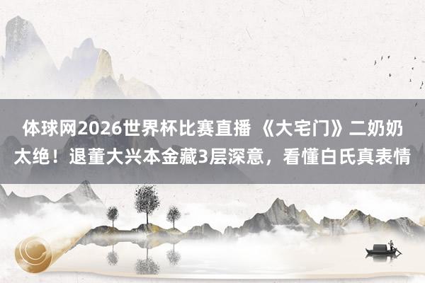 体球网2026世界杯比赛直播 《大宅门》二奶奶太绝！退董大兴本金藏3层深意，看懂白氏真表情