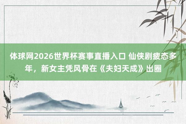 体球网2026世界杯赛事直播入口 仙侠剧疲态多年，新女主凭风骨在《夫妇天成》出圈