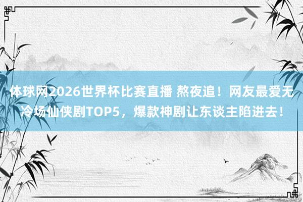 体球网2026世界杯比赛直播 熬夜追!网友最爱无冷场仙侠剧TOP5,爆款神剧让东谈主陷进去!