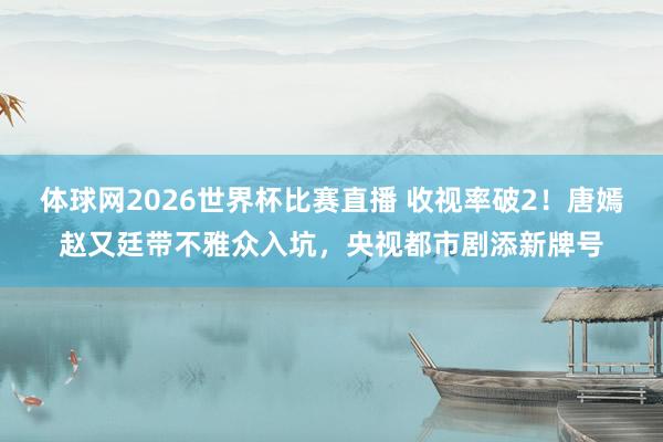体球网2026世界杯比赛直播 收视率破2!唐嫣赵又廷带不雅众入坑,央视都市剧添新牌号
