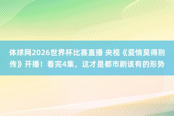 体球网2026世界杯比赛直播 央视《爱情莫得别传》开播！看完4集，这才是都市剧该有的形势
