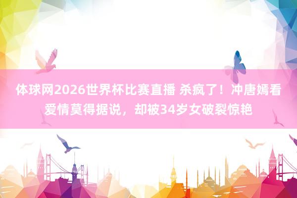 体球网2026世界杯比赛直播 杀疯了!冲唐嫣看爱情莫得据说,却被34岁女破裂惊艳