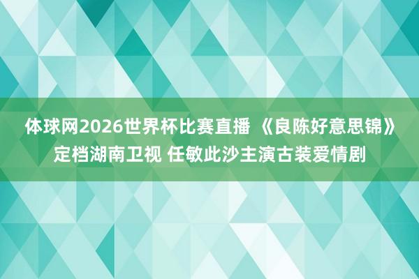 体球网2026世界杯比赛直播 《良陈好意思锦》定档湖南卫视 任敏此沙主演古装爱情剧