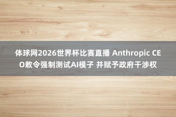 体球网2026世界杯比赛直播 Anthropic CEO敕令强制测试AI模子 并赋予政府干涉权