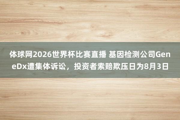 体球网2026世界杯比赛直播 基因检测公司GeneDx遭集体诉讼，投资者索赔欺压日为8月3日