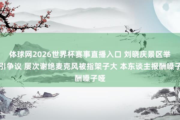 体球网2026世界杯赛事直播入口 刘晓庆景区举止引争议 屡次谢绝麦克风被指架子大 本东谈主报酬嗓子哑