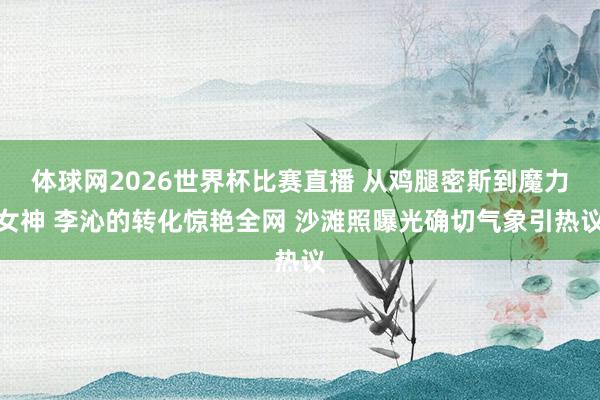 体球网2026世界杯比赛直播 从鸡腿密斯到魔力女神 李沁的转化惊艳全网 沙滩照曝光确切气象引热议