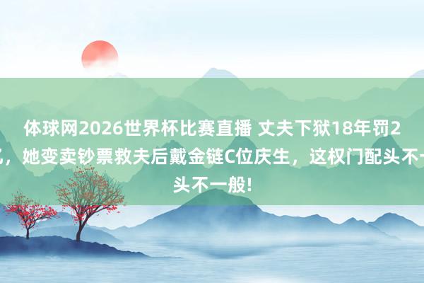 体球网2026世界杯比赛直播 丈夫下狱18年罚248亿，她变卖钞票救夫后戴金链C位庆生，这权门配头不一般!