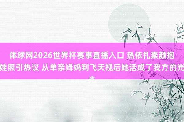 体球网2026世界杯赛事直播入口 热依扎素颜抱娃照引热议 从单亲姆妈到飞天视后她活成了我方的光