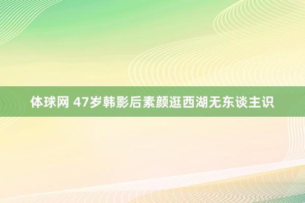 体球网 47岁韩影后素颜逛西湖无东谈主识