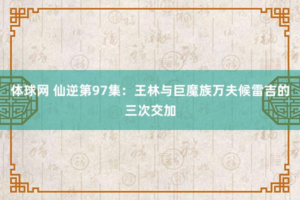 体球网 仙逆第97集：王林与巨魔族万夫候雷吉的三次交加