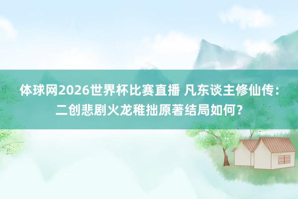 体球网2026世界杯比赛直播 凡东谈主修仙传：二创悲剧火龙稚拙原著结局如何？