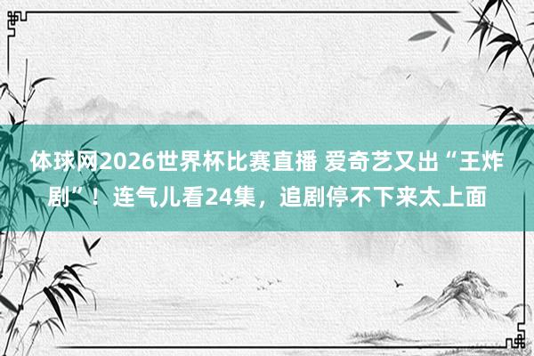 体球网2026世界杯比赛直播 爱奇艺又出“王炸剧”！连气儿看24集，追剧停不下来太上面