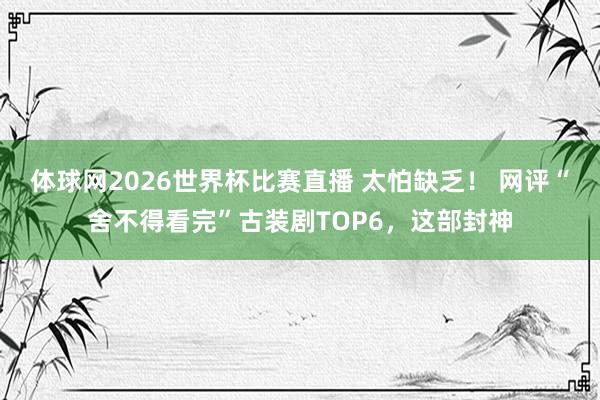 体球网2026世界杯比赛直播 太怕缺乏! 网评“舍不得看完”古装剧TOP6,这部封神