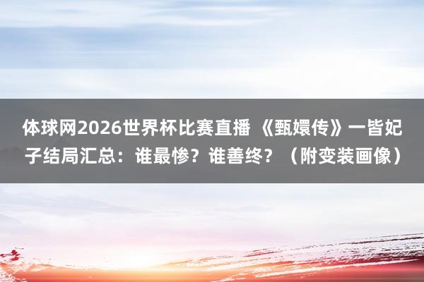 体球网2026世界杯比赛直播 《甄嬛传》一皆妃子结局汇总：谁最惨？谁善终？（附变装画像）