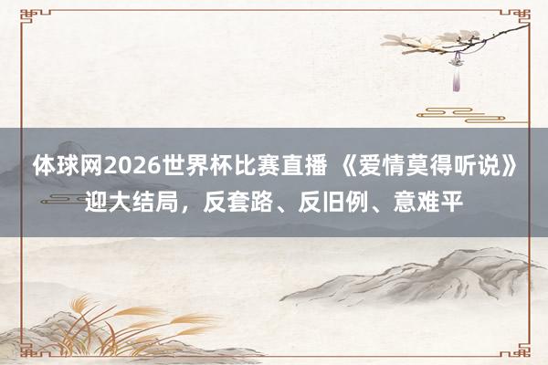 体球网2026世界杯比赛直播 《爱情莫得听说》迎大结局，反套路、反旧例、意难平