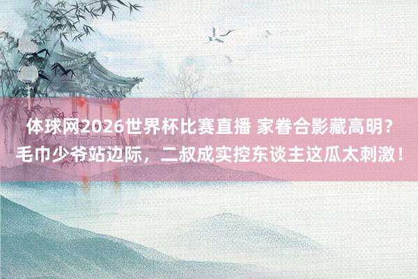 体球网2026世界杯比赛直播 家眷合影藏高明？毛巾少爷站边际，二叔成实控东谈主这瓜太刺激！