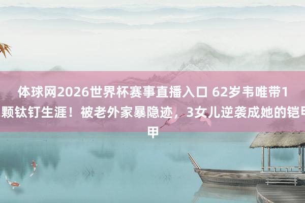 体球网2026世界杯赛事直播入口 62岁韦唯带12颗钛钉生涯！被老外家暴隐迹，3女儿逆袭成她的铠甲